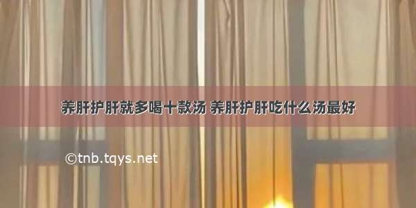 养肝护肝就多喝十款汤 养肝护肝吃什么汤最好