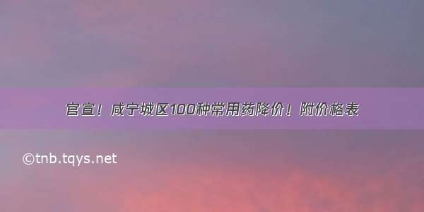 官宣！咸宁城区100种常用药降价！附价格表