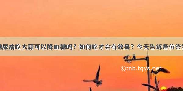 糖尿病吃大蒜可以降血糖吗？如何吃才会有效果？今天告诉各位答案