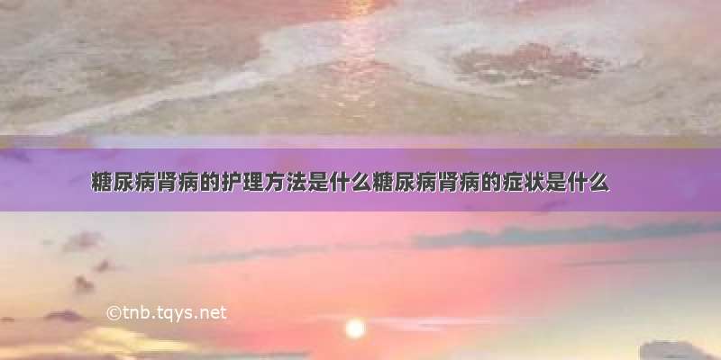 糖尿病肾病的护理方法是什么糖尿病肾病的症状是什么