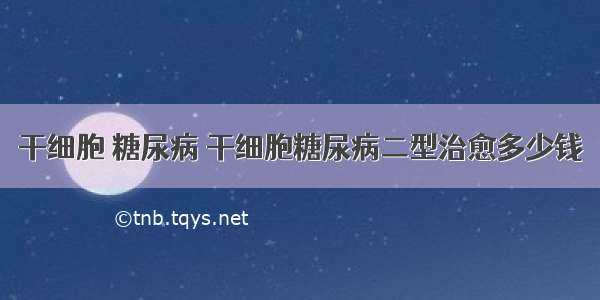 干细胞 糖尿病 干细胞糖尿病二型治愈多少钱