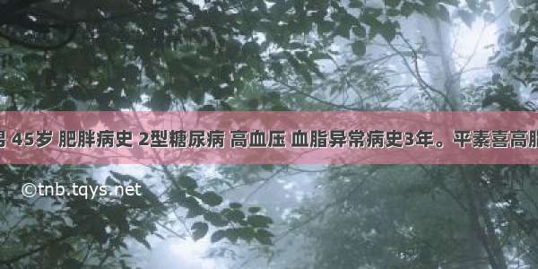 患者男 45岁 肥胖病史 2型糖尿病 高血压 血脂异常病史3年。平素喜高脂饮食 