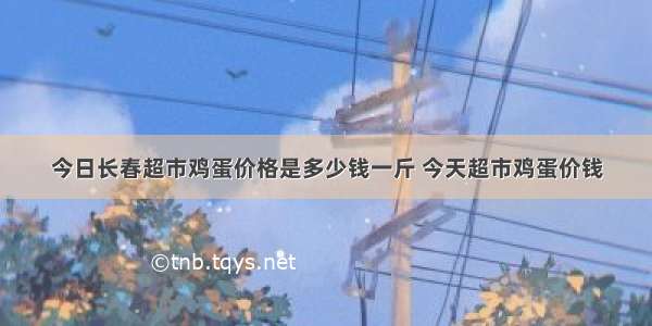 今日长春超市鸡蛋价格是多少钱一斤 今天超市鸡蛋价钱