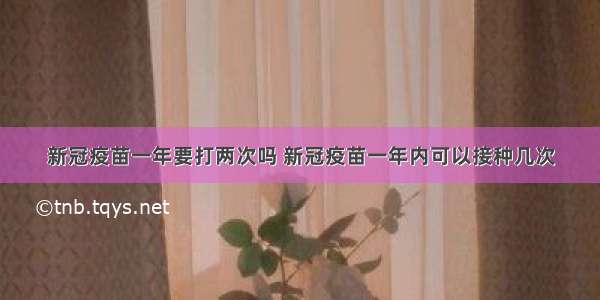 新冠疫苗一年要打两次吗 新冠疫苗一年内可以接种几次