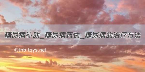 糖尿病补助_糖尿病药物_糖尿病的治疗方法