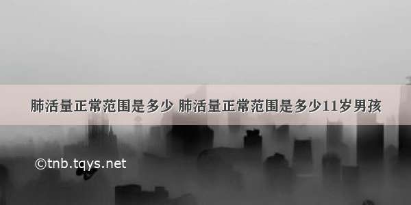 肺活量正常范围是多少 肺活量正常范围是多少11岁男孩