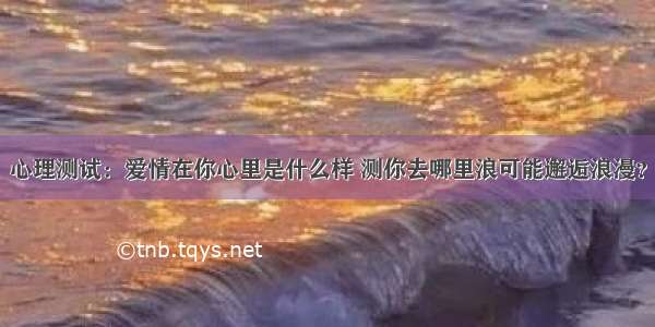 心理测试：爱情在你心里是什么样 测你去哪里浪可能邂逅浪漫？