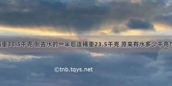 一桶水连桶重38.5千克 倒去水的一半后连桶重23.5千克 原来有水多少千克?如果再倒去