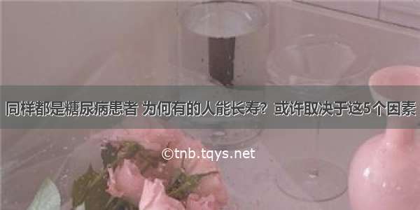 同样都是糖尿病患者 为何有的人能长寿？或许取决于这5个因素