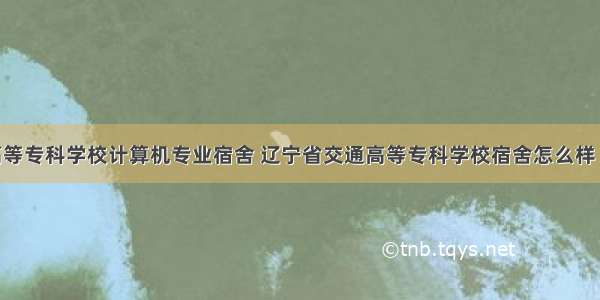 辽宁交通高等专科学校计算机专业宿舍 辽宁省交通高等专科学校宿舍怎么样 住宿条件好