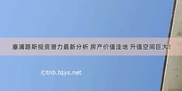 塞浦路斯投资潜力最新分析 房产价值洼地 升值空间巨大！