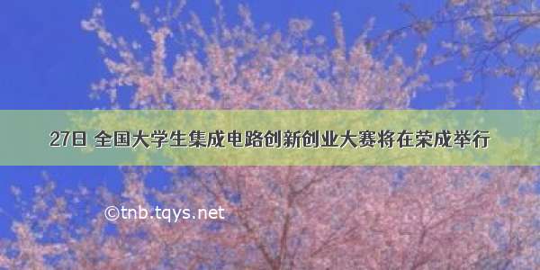 27日 全国大学生集成电路创新创业大赛将在荣成举行