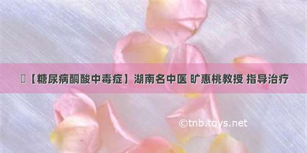 ​【糖尿病酮酸中毒症】湖南名中医 旷惠桃教授 指导治疗