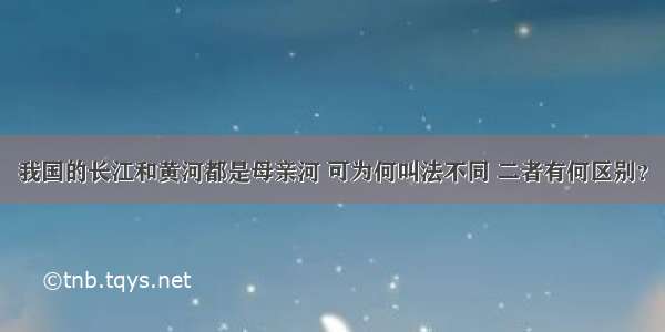 我国的长江和黄河都是母亲河 可为何叫法不同 二者有何区别？