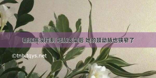 糖尿病没控制 冠脉支架后 她的颈动脉也狭窄了