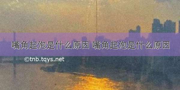 嘴角起泡是什么原因 嘴角起泡是什么原因