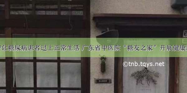 慢病管理让糖尿病患者过上正常生活 广东省中医院“糖友之家”开展健康教育活动