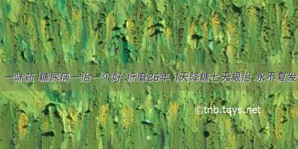 李时珍称：一味药 糖尿病一治一个好 折磨26年 1天降糖七天根治 永不复发  万人受益