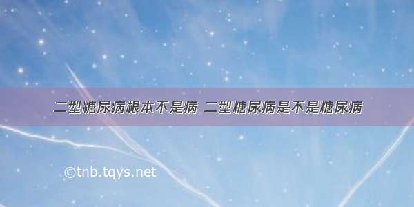 二型糖尿病根本不是病 二型糖尿病是不是糖尿病