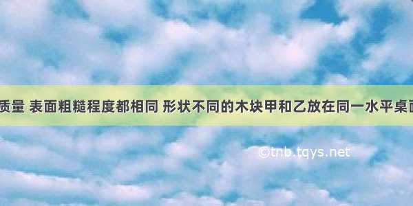 如图所示 质量 表面粗糙程度都相同 形状不同的木块甲和乙放在同一水平桌面上．分别