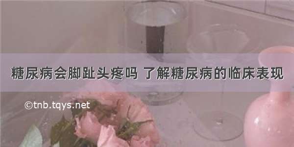 糖尿病会脚趾头疼吗 了解糖尿病的临床表现