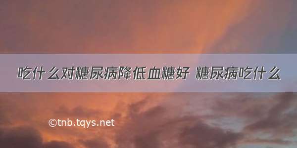 吃什么对糖尿病降低血糖好 糖尿病吃什么