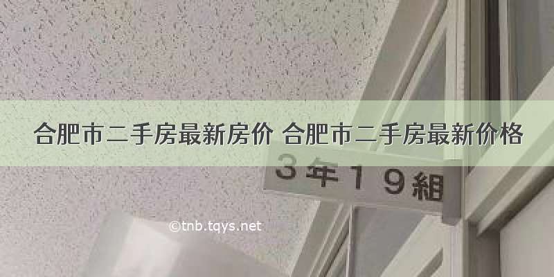 合肥市二手房最新房价 合肥市二手房最新价格