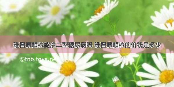 维普康颗粒能治二型糖尿病吗 维普康颗粒的价钱是多少