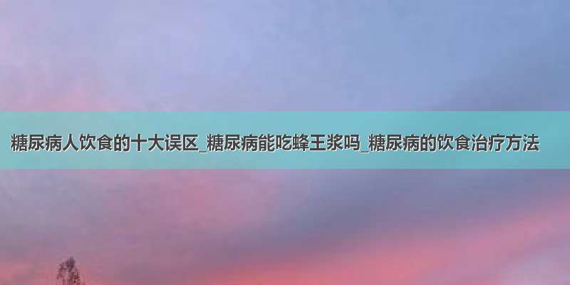 糖尿病人饮食的十大误区_糖尿病能吃蜂王浆吗_糖尿病的饮食治疗方法