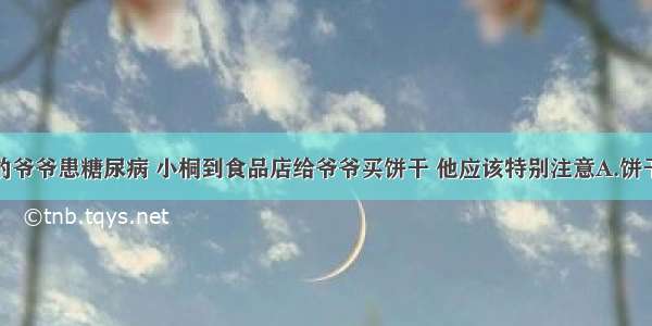 单选题小桐的爷爷患糖尿病 小桐到食品店给爷爷买饼干 他应该特别注意A.饼干的名字B.饼