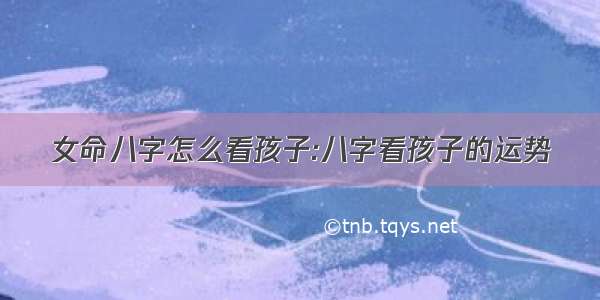 女命八字怎么看孩子:八字看孩子的运势