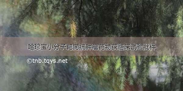 哈珍宝小分子靶向抗肿瘤药物获临床试验批件