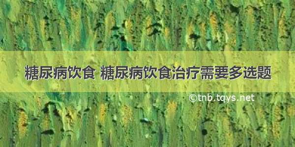 糖尿病饮食 糖尿病饮食治疗需要多选题