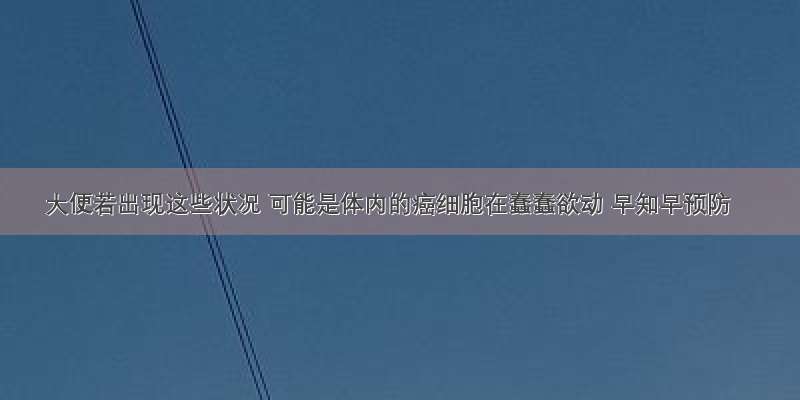 大便若出现这些状况 可能是体内的癌细胞在蠢蠢欲动 早知早预防