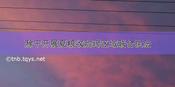 滁宁开展夏粮收购跨区域联合执法