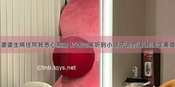 婆婆生病住院我悉心照顾 打饭回来听到小姑子说的话 我决定离婚