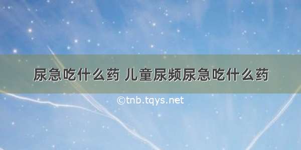 尿急吃什么药 儿童尿频尿急吃什么药