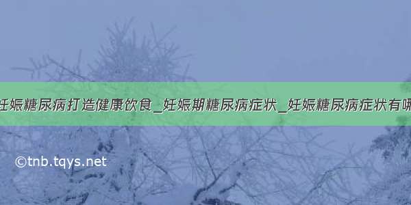 为妊娠糖尿病打造健康饮食_妊娠期糖尿病症状_妊娠糖尿病症状有哪些