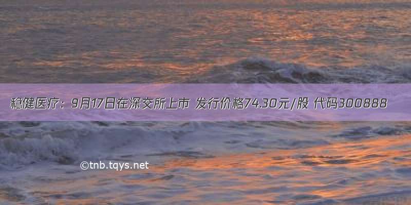 稳健医疗：9月17日在深交所上市 发行价格74.30元/股 代码300888