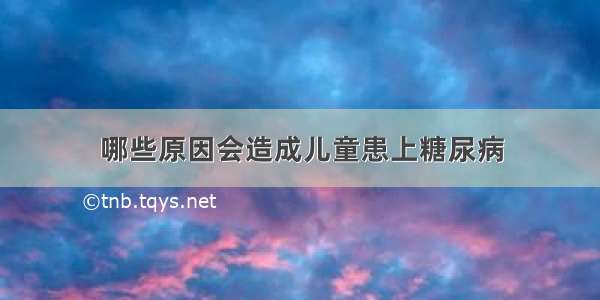 哪些原因会造成儿童患上糖尿病