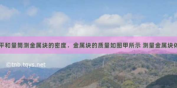 某同学用天平和量筒测金属块的密度．金属块的质量如图甲所示 测量金属块体积时量筒中