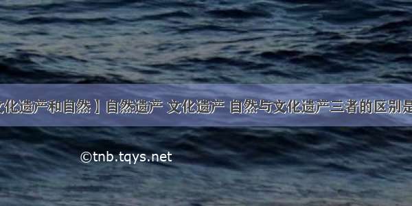 【文化遗产和自然】自然遗产 文化遗产 自然与文化遗产三者的区别是什么