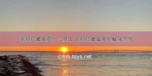 总胆红素高是什么原因 总胆红素偏高的解决方法