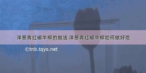 洋葱青红椒牛柳的做法 洋葱青红椒牛柳如何做好吃