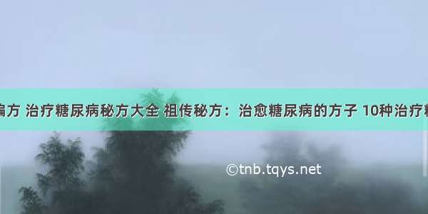 糖尿病治疗偏方 治疗糖尿病秘方大全 祖传秘方：治愈糖尿病的方子 10种治疗糖尿病的偏方