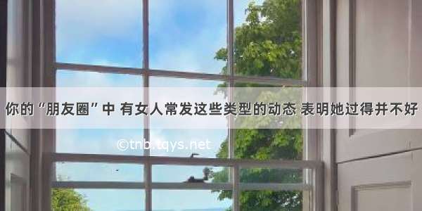 你的“朋友圈”中 有女人常发这些类型的动态 表明她过得并不好