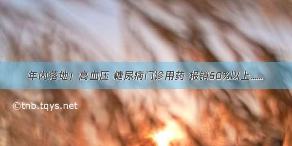 年内落地！高血压 糖尿病门诊用药 报销50%以上......