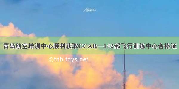 青岛航空培训中心顺利获取CCAR—142部飞行训练中心合格证