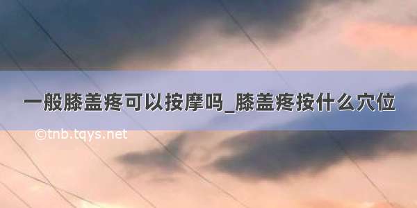 一般膝盖疼可以按摩吗_膝盖疼按什么穴位