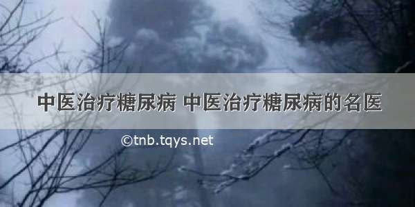 中医治疗糖尿病 中医治疗糖尿病的名医